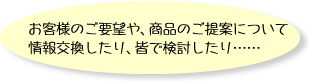 お客様のご要望や、商品のご提案について情報交換したり、皆で検討したり……