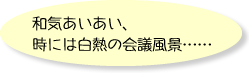 和気あいあい、時には白熱の会議風景……